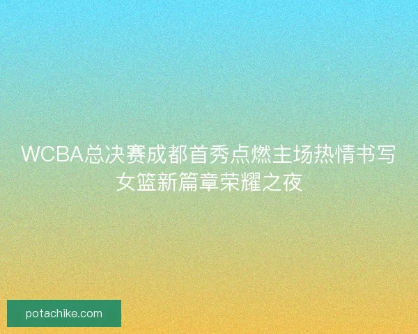 WCBA总决赛成都首秀点燃主场热情书写女篮新篇章荣耀之夜
