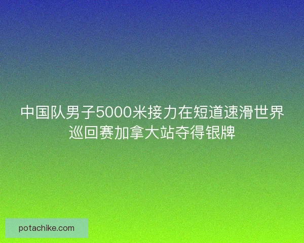中国队男子5000米接力在短道速滑世界巡回赛加拿大站夺得银牌 中国队男子5000米接力在短道速滑世界巡回赛加拿大站夺得银牌
