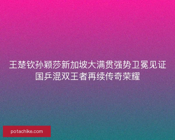 王楚钦孙颖莎新加坡大满贯强势卫冕见证国乒混双王者再续传奇荣耀