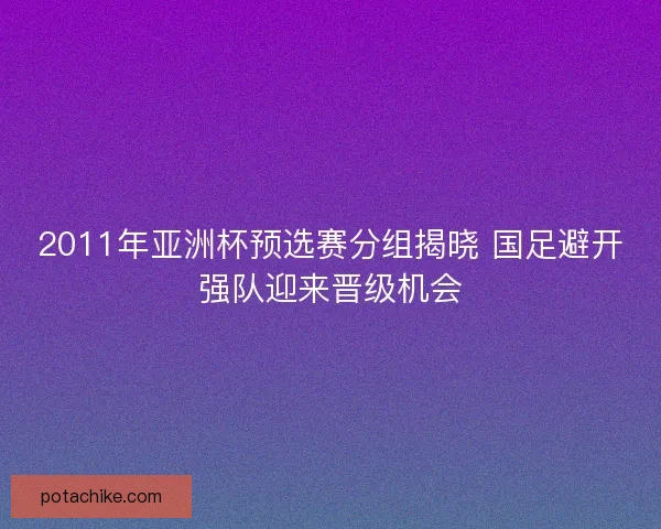 2011年亚洲杯预选赛分组揭晓 国足避开强队迎来晋级机会