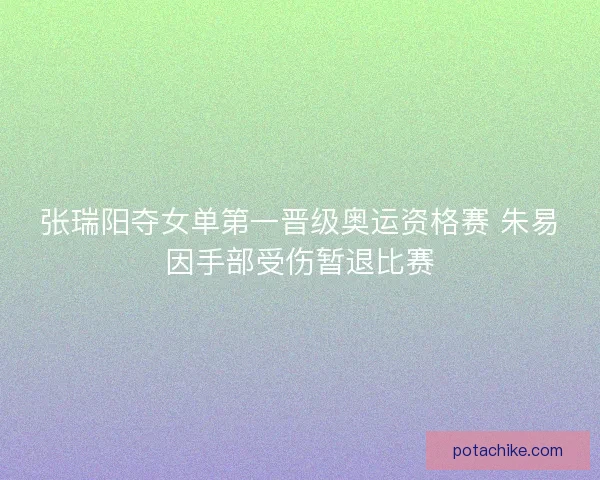 张瑞阳夺女单第一晋级奥运资格赛 朱易因手部受伤暂退比赛
