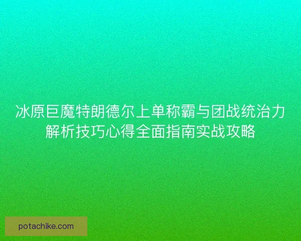 冰原巨魔特朗德尔上单称霸与团战统治力解析技巧心得全面指南实战攻略